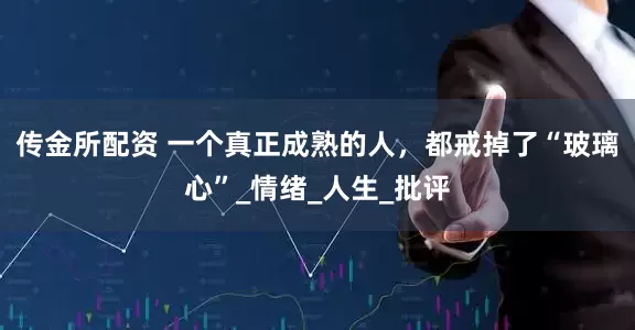传金所配资 一个真正成熟的人，都戒掉了“玻璃心”_情绪_人生_批评