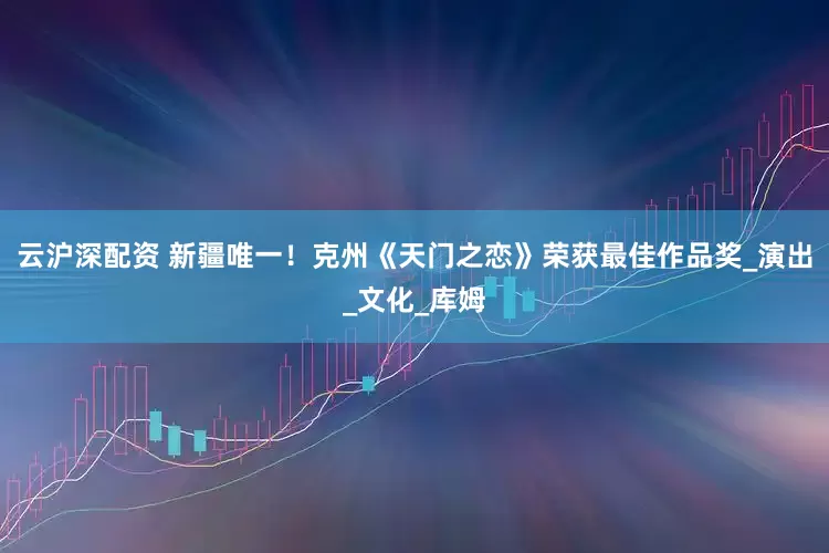 云沪深配资 新疆唯一！克州《天门之恋》荣获最佳作品奖_演出_文化_库姆