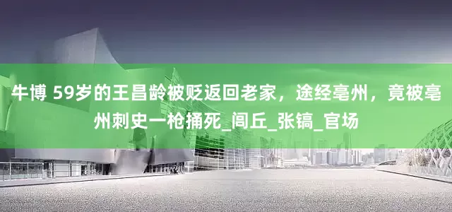 牛博 59岁的王昌龄被贬返回老家，途经亳州，竟被亳州刺史一枪捅死_闾丘_张镐_官场