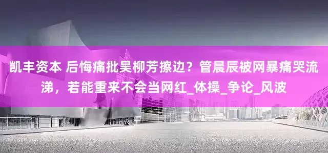 凯丰资本 后悔痛批吴柳芳擦边？管晨辰被网暴痛哭流涕，若能重来不会当网红_体操_争论_风波