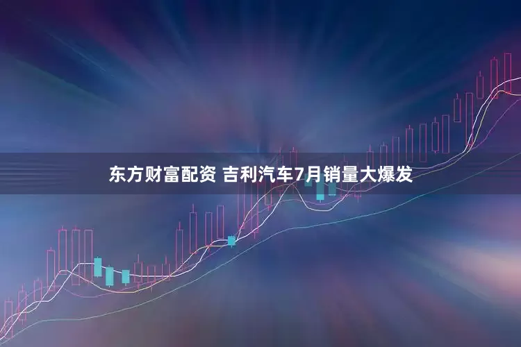 东方财富配资 吉利汽车7月销量大爆发